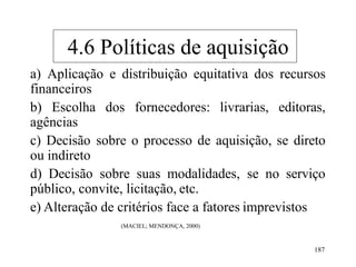 187
a) Aplicação e distribuição equitativa dos recursos
financeiros
b) Escolha dos fornecedores: livrarias, editoras,
agências
c) Decisão sobre o processo de aquisição, se direto
ou indireto
d) Decisão sobre suas modalidades, se no serviço
público, convite, licitação, etc.
e) Alteração de critérios face a fatores imprevistos
(MACIEL; MENDONÇA, 2000)
4.6 Políticas de aquisição
 