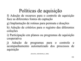 188
Políticas de aquisição
f) Adoção de recursos para o controle de aquisição
face as diferentes fontes de captação
g) Implantação de rotinas para permuta e doações
h) Adoção de critérios para o registro das diferentes
coleções
i) Participação em planos ou programas de aquisição
cooperativa
j) Adoção de programas para o controle e
acompanhamento automatizado dos processos de
aquisição
(MACIEL; MENDONÇA, 2000)
 