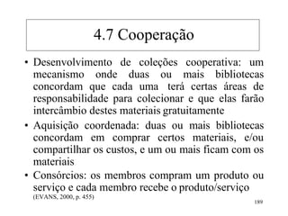 189
• Desenvolvimento de coleções cooperativa: um
mecanismo onde duas ou mais bibliotecas
concordam que cada uma terá certas áreas de
responsabilidade para colecionar e que elas farão
intercâmbio destes materiais gratuitamente
• Aquisição coordenada: duas ou mais bibliotecas
concordam em comprar certos materiais, e/ou
compartilhar os custos, e um ou mais ficam com os
materiais
• Consórcios: os membros compram um produto ou
serviço e cada membro recebe o produto/serviço
(EVANS, 2000, p. 455)
4.7 Cooperação
 