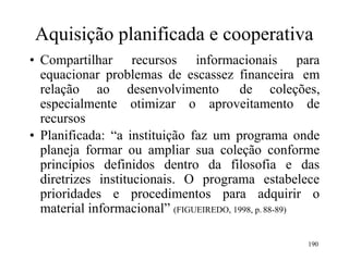 190
Aquisição planificada e cooperativa
• Compartilhar recursos informacionais para
equacionar problemas de escassez financeira em
relação ao desenvolvimento de coleções,
especialmente otimizar o aproveitamento de
recursos
• Planificada: “a instituição faz um programa onde
planeja formar ou ampliar sua coleção conforme
princípios definidos dentro da filosofia e das
diretrizes institucionais. O programa estabelece
prioridades e procedimentos para adquirir o
material informacional” (FIGUEIREDO, 1998, p. 88-89)
 