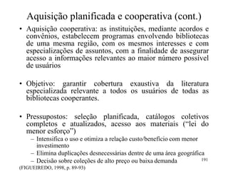 Aquisição planificada e cooperativa (cont.)
• Aquisição cooperativa: as instituições, mediante acordos e
convênios, estabelecem programas envolvendo bibliotecas
de uma mesma região, com os mesmos interesses e com
especializações de assuntos, com a finalidade de assegurar
acesso a informações relevantes ao maior número possível
de usuários
• Objetivo: garantir cobertura exaustiva da literatura
especializada relevante a todos os usuários de todas as
bibliotecas cooperantes.
• Pressupostos: seleção planificada, catálogos coletivos
completos e atualizados, acesso aos materiais (“lei do
menor esforço”)
– Intensifica o uso e otimiza a relação custo/benefício com menor
investimento
– Elimina duplicações desnecessárias dentre de uma área geográfica
– Decisão sobre coleções de alto preço ou baixa demanda
(FIGUEIREDO, 1998, p. 89-93)
191
 