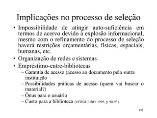 Implicações no processo de seleção
• Impossibilidade de atingir auto-suficiência em
termos de acervo devido à explosão informacional,
mesmo com o refinamento do processo de seleção
haverá restrições orçamentárias, físicas, espaciais,
humanas, etc.
• Organização de redes e sistemas
• Empréstimo-entre-bibliotecas
– Garantia de acesso (acesso ao documento pela outra
instituição
– Possibilidades práticas de acesso (quem vai buscar o
material?)
– Ônus para o usuário
– Custo para a biblioteca (VERGUEIRO, 1995, p. 90-93)
192
 