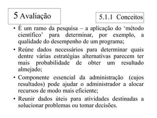 • É um ramo da pesquisa – a aplicação do „método
científico‟ para determinar, por exemplo, a
qualidade do desempenho de um programa;
• Reúne dados necessários para determinar quais
dentre várias estratégias alternativas parecem ter
mais probabilidade de obter um resultado
almejado;
• Componente essencial da administração (cujos
resultados) pode ajudar o administrador a alocar
recursos de modo mais eficiente;
• Reunir dados úteis para atividades destinadas a
solucionar problemas ou tomar decisões.
5 Avaliação 5.1.1
 