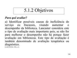 194
Para quê avaliar?
a) Identificar possíveis causas de ineficiência do
serviço ou fracassos, visando aumentar o
desempenho da biblioteca. Lancaster considera este
o tipo de avaliação mais importante pois, se não for
para melhorar o desempenho não há porque fazer
avaliação em bibliotecas. Este tipo de avaliação é
também denominado de avaliação terapêutica ou
diagnóstico.
(LANCASTER, 1996, p. 8)
5.1.2 Objetivos
 