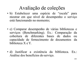 195
Avaliação de coleções
• b) Estabelecer uma espécie de “escala” para
mostrar em que nível de desempenho o serviço
está funcionando no momento;
• c) Comparar desempenho de várias bibliotecas e
serviços (Benchmarking). Ex.: Comparação da
cobertura de diferentes bases de dados ou
capacidade de fornecimento de documentos da
biblioteca X e Y.
• d) Justificar a existência da biblioteca. Ex.:
Análise dos benefícios do serviço.
 