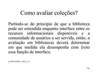 196
Como avaliar coleções?
Partindo-se do princípio de que a biblioteca
pode ser entendida enquanto interface entre os
recursos informacionais disponíveis e a
comunidade de usuários a ser servida, então, a
avaliação em bibliotecas deverá determinar
em que medida ela desempenha com êxito
essa função de interface.
(LANCASTER, 1996, p. 2)
 