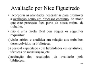 198
Avaliação por Nice Figueiredo
• incorporar as atividades necessárias para promover
a avaliação como um processo contínuo, de modo
que este processo faça parte de nossa rotina de
trabalho.
• não é uma tarefa fácil pois requer os seguintes
requisitos:
a)visão crítica e analítica em relação aos trabalhos
desenvolvidos na biblioteca;
b) pessoal capacitado com habilidades em estatística,
técnicas de mensuração, etc.
c)aceitação dos resultados da avaliação pela
biblioteca.
 