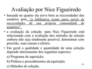 Avaliação por Nice Figueiredo
• baseada no quanto ela serve bem as necessidades dos
usuários pois “a biblioteca existe para servir às
necessidades de sua própria comunidade de
usuários”.
• a avaliação da coleção para Nice Figueiredo está
relacionada com a avaliação dos métodos de seleção
embora não seja totalmente possível, determinar com
precisão, suas causas e efeitos.
• Em geral a qualidade e quantidade de uma coleção
depende inteiramente dos seguintes aspectos:
a) Programa de aquisição;
b) Política e procedimentos da aquisição;
c) Métodos de seleção.
199
 