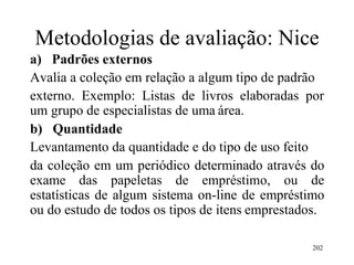 202
Metodologias de avaliação: Nice
a) Padrões externos
Avalia a coleção em relação a algum tipo de padrão
externo. Exemplo: Listas de livros elaboradas por
um grupo de especialistas de uma área.
b) Quantidade
Levantamento da quantidade e do tipo de uso feito
da coleção em um periódico determinado através do
exame das papeletas de empréstimo, ou de
estatísticas de algum sistema on-line de empréstimo
ou do estudo de todos os tipos de itens emprestados.
 