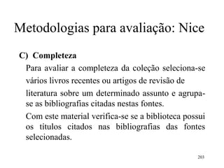 203
Metodologias para avaliação: Nice
C) Completeza
Para avaliar a completeza da coleção seleciona-se
vários livros recentes ou artigos de revisão de
literatura sobre um determinado assunto e agrupa-
se as bibliografias citadas nestas fontes.
Com este material verifica-se se a biblioteca possui
os títulos citados nas bibliografias das fontes
selecionadas.
 