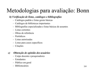 Metodologias para avaliação: Bonn
b) Verificação de listas, catálogos e bibliografias
– Catálogos padrão e listas gerais básicas
– Catálogos de bibliotecas importantes
– Bibliografias especializadas e listas básicas de assuntos
– Listas correntes
– Obras de referência
– Periódicos
– Listas autorizadas
– Listas para casos específicos
– Citações
c) Obtenção de opinião dos usuários
– Corpo docente e pesquisadores
– Estudantes
– Público em geral
– Bibliotecários 205
 