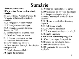 1 Introdução ao tema
Sumário
3.1 Conceitos e considerações gerais
2 Formação e Desenvolvimento de
coleções
2.1 Conceitos de Administração e de
Formação e Desenvolvimento de
coleções
2.1.1 Funções da Administração
2.1.2 Planejamento estratégico
2.1.3 Conceitos, características e
funções de FDC
2.2 Estudos teóricos internacionais
2.3 Estudos teóricos nacionais
2.4 DC como processo e política
2.5 Modelos de Políticas de
desenvolvimento de coleções
2.6 Estrutura para formação de coleções
e Diagnóstico
2.7 Estudo da comunidade
3 Seleção de materiais
3.2 Organização do processo de seleção
3.2.1 Responsáveis pela seleção:
comissão de seleção, bibliotecários e
usuários
3.2.2 Mecanismos de identificação e
registro
3.2.3 Política de seleção
3.2.3.1 Critérios de seleção
3.2.3.2 Instrumentos e fontes de seleção
3.3 Seleção e censura
4 Aquisição: considerações gerais
4.1 Conceitos e tipos de aquisição
4.2 Impacto do paradigma digital
4.3 O bibliotecário e a ética
4.4 Organização do processo de
aquisição
 
