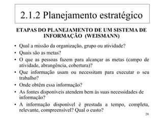 20
ETAPAS DO PLANEJAMENTO DE UM SISTEMA DE
INFORMAÇÃO (WEISMANN)
• Qual a missão da organização, grupo ou atividade?
• Quais são as metas?
• O que as pessoas fazem para alcançar as metas (campo de
atividade, abrangência, cobertura)?
• Que informação usam ou necessitam para executar o seu
trabalho?
• Onde obtêm essa informação?
• As fontes disponíveis atendem bem às suas necessidades de
informação?
• A informação disponível é prestada a tempo, completa,
relevante, compreensível? Qual o custo?
2.1.2 Planejamento estratégico
 
