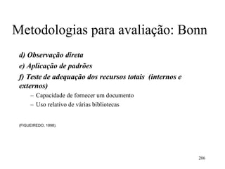 206
Metodologias para avaliação: Bonn
d) Observação direta
e) Aplicação de padrões
f) Teste de adequação dos recursos totais (internos e
externos)
– Capacidade de fornecer um documento
– Uso relativo de várias bibliotecas
(FIGUEIREDO, 1998).
 