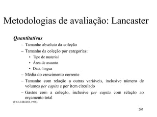 207
Metodologias de avaliação: Lancaster
Quantitativas
– Tamanho absoluto da coleção
– Tamanho da coleção por categorias:
• Tipo de material
• Área de assunto
• Data, língua
– Média do crescimento corrente
– Tamanho com relação a outras variáveis, inclusive número de
volumes per capita e por item circulado
– Gastos com a coleção, inclusive per capita com relação ao
orçamento total
(FIGUEIREDO, 1998).
 