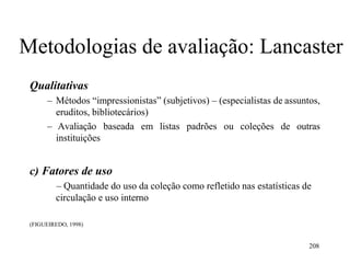 208
Metodologias de avaliação: Lancaster
Qualitativas
– Métodos “impressionistas” (subjetivos) – (especialistas de assuntos,
eruditos, bibliotecários)
– Avaliação baseada em listas padrões ou coleções de outras
instituições
c) Fatores de uso
– Quantidade do uso da coleção como refletido nas estatísticas de
circulação e uso interno
(FIGUEIREDO, 1998)
 