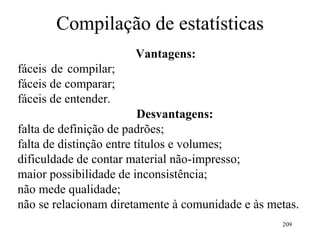 209
Compilação de estatísticas
Vantagens:
fáceis de compilar;
fáceis de comparar;
fáceis de entender.
Desvantagens:
falta de definição de padrões;
falta de distinção entre títulos e volumes;
dificuldade de contar material não-impresso;
maior possibilidade de inconsistência;
não mede qualidade;
não se relacionam diretamente à comunidade e às metas.
 