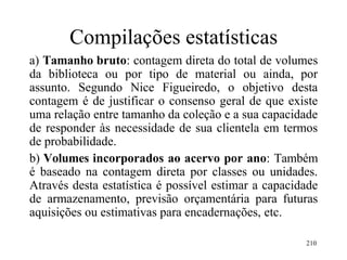210
Compilações estatísticas
a) Tamanho bruto: contagem direta do total de volumes
da biblioteca ou por tipo de material ou ainda, por
assunto. Segundo Nice Figueiredo, o objetivo desta
contagem é de justificar o consenso geral de que existe
uma relação entre tamanho da coleção e a sua capacidade
de responder às necessidade de sua clientela em termos
de probabilidade.
b) Volumes incorporados ao acervo por ano: Também
é baseado na contagem direta por classes ou unidades.
Através desta estatística é possível estimar a capacidade
de armazenamento, previsão orçamentária para futuras
aquisições ou estimativas para encadernações, etc.
 