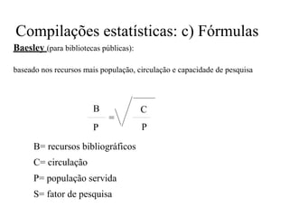 Compilações estatísticas: c) Fórmulas
Baesley (para bibliotecas públicas):
baseado nos recursos mais população, circulação e capacidade de pesquisa
B
=
P
B= recursos bibliográficos
C= circulação
P= população servida
S= fator de pesquisa
C
P
 