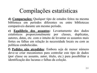 Compilações estatísticas
d) Comparações: Qualquer tipo de estudos feitos na mesma
biblioteca em períodos diferentes ou entre bibliotecas
comparáveis durante um mesmo período.
e) Equilíbrio dos assuntos: Levantamento dos dados
estatísticos proporcionalmente por classes, duplicatas,
autores, datas, etc. com o intuito de levantar os assuntos mais
fortes ou falhas em relação às necessidade locais ou com as
políticas estabelecidas.
f) Pedidos não atendidos: Embora seja de menor número
deve-se criar mecanismos para controlar este tipo de dados
(por classe ou assunto, autor, título, etc.) para possibilitar a
identificação das lacunas e falhas da coleção.
213
 