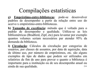 Compilações estatísticas
g) Empréstimo-entre-bibliotecas: pode-se desenvolver
padrões de desempenho a partir da relação entre uso do
acervo x empréstimo-entre-bibliotecas.
h) Tamanho de excelência: método que é voltado para o
padrão de desempenho e qualidade. Utiliza-se as leis
bibliométricas (Bradford, Zipf, etc) para levantar por exemplo
quantos volumes seriam necessários par atender 95% da
demanda da biblioteca.
i) Circulação: Cálculos da circulação por categorias de
usuários, por classes de assuntos, por data de aquisição, data
de último uso, por número de empréstimos, etc. são alguns
exemplos de tipo de dados que podem ser utilizados em
relatórios de fim de ano para provar o quanto a biblioteca é
importante para a instituição ou de seu desempenho anual ou
ainda de sua qualidade. 214
 