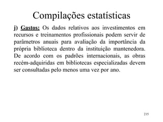 215
Compilações estatísticas
j) Gastos: Os dados relativos aos investimentos em
recursos e treinamentos profissionais podem servir de
parâmetros anuais para avaliação da importância da
própria biblioteca dentro da instituição mantenedora.
De acordo com os padrões internacionais, as obras
recém-adquiridas em bibliotecas especializadas devem
ser consultadas pelo menos uma vez por ano.
 