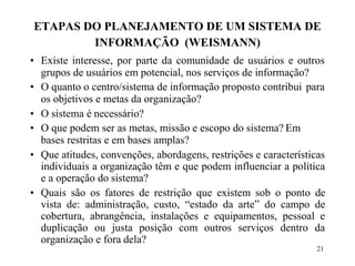 21
ETAPAS DO PLANEJAMENTO DE UM SISTEMA DE
INFORMAÇÃO (WEISMANN)
• Existe interesse, por parte da comunidade de usuários e outros
grupos de usuários em potencial, nos serviços de informação?
• O quanto o centro/sistema de informação proposto contribui para
os objetivos e metas da organização?
• O sistema é necessário?
• O que podem ser as metas, missão e escopo do sistema? Em
bases restritas e em bases amplas?
• Que atitudes, convenções, abordagens, restrições e características
individuais a organização têm e que podem influenciar a política
e a operação do sistema?
• Quais são os fatores de restrição que existem sob o ponto de
vista de: administração, custo, “estado da arte” do campo de
cobertura, abrangência, instalações e equipamentos, pessoal e
duplicação ou justa posição com outros serviços dentro da
organização e fora dela?
 