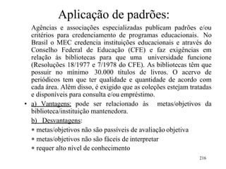 216
Aplicação de padrões:
Agências e associações especializadas publicam padrões e/ou
critérios para credenciamento de programas educacionais. No
Brasil o MEC credencia instituições educacionais e através do
Conselho Federal de Educação (CFE) e faz exigências em
relação às bibliotecas para que uma universidade funcione
(Resoluções 18/1977 e 7/1978 do CFE). As bibliotecas têm que
possuir no mínimo 30.000 títulos de livros. O acervo de
periódicos tem que ter qualidade e quantidade de acordo com
cada área. Além disso, é exigido que as coleções estejam tratadas
e disponíveis para consulta e/ou empréstimo.
• a) Vantagens: pode ser relacionado às metas/objetivos da
biblioteca/instituição mantenedora.
b) Desvantagens:
 metas/objetivos não são passíveis de avaliação objetiva
 metas/objetivos não são fáceis de interpretar
 requer alto nível de conhecimento
 