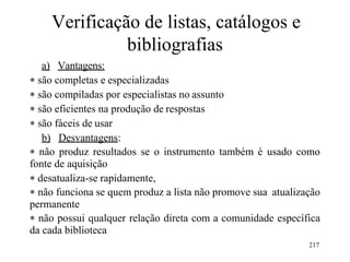 217
Verificação de listas, catálogos e
bibliografias
a) Vantagens:
 são completas e especializadas
 são compiladas por especialistas no assunto
 são eficientes na produção de respostas
 são fáceis de usar
b) Desvantagens:
 não produz resultados se o instrumento também é usado como
fonte de aquisição
 desatualiza-se rapidamente,
 não funciona se quem produz a lista não promove sua atualização
permanente
 não possui qualquer relação direta com a comunidade específica
da cada biblioteca
 