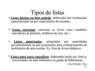 218
Tipos de listas
 Listas básicas ou lista padrão: elaboradas por instituições
especializadas ou por especialistas do assunto;
 Listas correntes: relaciona os livros mais vendidos,
vencedores de prêmios, melhores do ano, etc.;
 Listas autorizadas: preparadas por autoridades
governamentais ou por associações para credenciamento de
instituições da área escolar. Ex. lista de livros didáticos
* Listas para casos específicos: elaboradas tendo em vista as
necessidades de uma biblioteca ou grupo de bibliotecas.
(FIGUEIREDO, 1998)
 