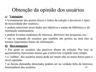Obtenção da opinião dos usuários
a) Vantagens:
 levantamento dos pontos fracos e fortes da coleção e dosníveis e tipos
de necessidade dos usuários;
 podem relacionar esses dados aos objetivos e metas da biblioteca e da
instituição mantenedora;
 podem levantar mudanças de interesse, diretrizes das pesquisas, etc.;
 em se tratando de usuários que também são peritos na área eles se
tornam importantes fontes de informação.
b) Desvantagens:
 Em geral os usuários são passivos diante da coleção. Por isso os
questionários funcionam menos que a entrevista exigindo mais tempo.
 o “calibre” dos usuários atuais pode ser muito alto ou muito baixo para o
nível esperado.
 as baixas demandas detectadas podem ser na verdade falta de interesse
momentâneo dos usuários. 220
 