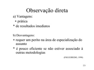 221
Observação direta
a) Vantagens:
 prática
* de resultados imediatos
b) Desvantagens:
 requer um perito na área de especialização do
assunto
* é pouco eficiente se não estiver associado à
outras metodologias
(FIGUEIREDO, 1998)
 