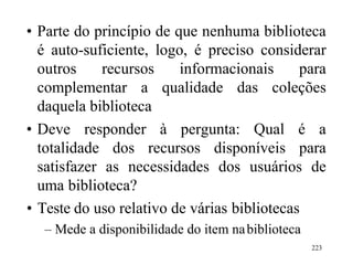 223
• Parte do princípio de que nenhuma biblioteca
é auto-suficiente, logo, é preciso considerar
outros recursos informacionais para
complementar a qualidade das coleções
daquela biblioteca
• Deve responder à pergunta: Qual é a
totalidade dos recursos disponíveis para
satisfazer as necessidades dos usuários de
uma biblioteca?
• Teste do uso relativo de várias bibliotecas
– Mede a disponibilidade do item nabiblioteca
 