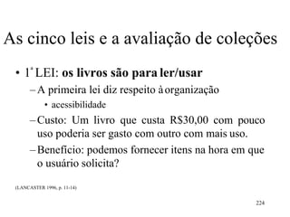 224
As cinco leis e a avaliação de coleções
• 1ª LEI: os livros são para ler/usar
–A primeira lei diz respeito àorganização
• acessibilidade
–Custo: Um livro que custa R$30,00 com pouco
uso poderia ser gasto com outro com mais uso.
–Benefício: podemos fornecer itens na hora em que
o usuário solicita?
(LANCASTER 1996, p. 11-14)
 