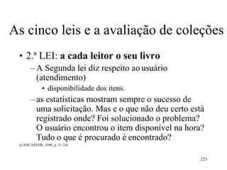 225
As cinco leis e a avaliação de coleções
• 2.ª LEI: a cada leitor o seu livro
–A Segunda lei diz respeito ao usuário
(atendimento)
• disponibilidade dos itens.
–as estatísticas mostram sempre o sucesso de
uma solicitação. Mas e o que não deu certo está
registrado onde? Foi solucionado o problema?
O usuário encontrou o item disponível na hora?
Tudo o que é procurado é encontrado?
(LANCASTER, 1996, p. 11-14)
 