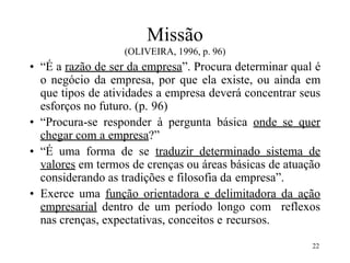 22
Missão
(OLIVEIRA, 1996, p. 96)
• “É a razão de ser da empresa”. Procura determinar qual é
o negócio da empresa, por que ela existe, ou ainda em
que tipos de atividades a empresa deverá concentrar seus
esforços no futuro. (p. 96)
• “Procura-se responder à pergunta básica onde se quer
chegar com a empresa?”
• “É uma forma de se traduzir determinado sistema de
valores em termos de crenças ou áreas básicas de atuação
considerando as tradições e filosofia da empresa”.
• Exerce uma função orientadora e delimitadora da ação
empresarial dentro de um período longo com reflexos
nas crenças, expectativas, conceitos e recursos.
 