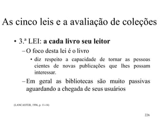 226
As cinco leis e a avaliação de coleções
• 3.ª LEI: a cada livro seu leitor
–O foco desta lei é o livro
• diz respeito a capacidade de tornar as pessoas
cientes de novas publicações que lhes possam
interessar.
–Em geral as bibliotecas são muito passivas
aguardando a chegada de seus usuários
(LANCASTER, 1996, p. 11-14)
 