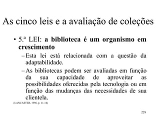 228
As cinco leis e a avaliação de coleções
• 5.ª LEI: a biblioteca é um organismo em
crescimento
–Esta lei está relacionada com a questão da
adaptabilidade.
–As bibliotecas podem ser avaliadas em função
da sua capacidade de aproveitar as
possibilidades oferecidas pela tecnologia ou em
função das mudanças das necessidades de sua
clientela.
(LANCASTER, 1996, p. 11-14)
 