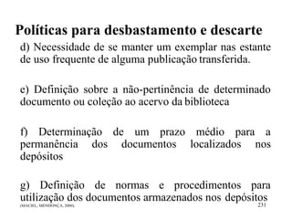 Políticas para desbastamento e descarte
d) Necessidade de se manter um exemplar nas estante
de uso frequente de alguma publicação transferida.
e) Definição sobre a não-pertinência de determinado
documento ou coleção ao acervo da biblioteca
f) Determinação de um prazo médio para a
permanência dos documentos localizados nos
depósitos
g) Definição de normas e procedimentos para
utilização dos documentos armazenados nos depósitos
(MACIEL; MENDONÇA, 2000). 231
 