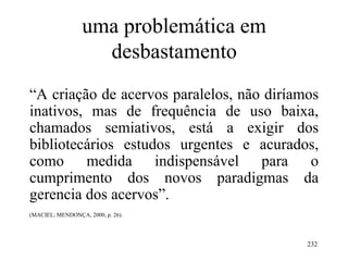 232
uma problemática em
desbastamento
“A criação de acervos paralelos, não diríamos
inativos, mas de frequência de uso baixa,
chamados semiativos, está a exigir dos
bibliotecários estudos urgentes e acurados,
como medida indispensável para o
cumprimento dos novos paradigmas da
gerencia dos acervos”.
(MACIEL; MENDONÇA, 2000, p. 26).
 