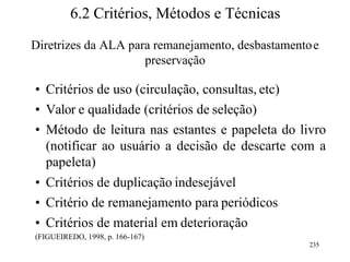 6.2 Critérios, Métodos e Técnicas
Diretrizes da ALA para remanejamento, desbastamentoe
preservação
• Critérios de uso (circulação, consultas, etc)
• Valor e qualidade (critérios de seleção)
• Método de leitura nas estantes e papeleta do livro
(notificar ao usuário a decisão de descarte com a
papeleta)
• Critérios de duplicação indesejável
• Critério de remanejamento para periódicos
• Critérios de material em deterioração
(FIGUEIREDO, 1998, p. 166-167)
235
 