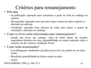 Critérios para remanejamento
• Pela data
– da publicação: operação mais econômica e pode ser feita no catálogo ou
estantes
– Da aquisição: operação mais cara pois requer exame de outros registros e
alteração no catálogo
– Circulação: operação mais onerosa de todas pois requer o exame da
circulação e alteração no catálogo
• Como os livros serão selecionados para remanejamento?
– Estudo dos livros nas estantes, valor do título dentro do assunto,
importância histórica da área, disponibilidade de outros materiais sobre o
assunto, uso do volume e condições físicas
• Como serão armazenados?
– Uso infrequente, moderado e pesado (acesso livre ou restrito ou em outro
local)
– Benefícios (possibilidade de leitura casual ou não)
– custos
(FIGUEIREDO, 1998, p. 168-171) 236
 