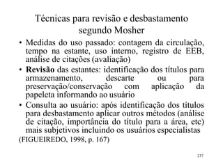 Técnicas para revisão e desbastamento
segundo Mosher
• Medidas do uso passado: contagem da circulação,
tempo na estante, uso interno, registro de EEB,
análise de citações (avaliação)
• Revisão das estantes: identificação dos títulos para
armazenamento, descarte ou para
preservação/conservação com aplicação da
papeleta informando ao usuário
• Consulta ao usuário: após identificação dos títulos
para desbastamento aplicar outros métodos (análise
de citação, importância do título para a área, etc)
mais subjetivos incluindo os usuários especialistas
(FIGUEIREDO, 1998, p. 167)
237
 