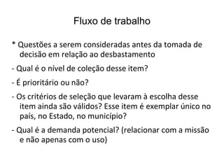 Fluxo de trabalho
* Questões a serem consideradas antes da tomada de
decisão em relação ao desbastamento
- Qual é o nível de coleção desse item?
- É prioritário ou não?
- Os critérios de seleção que levaram à escolha desse
item ainda são válidos? Esse item é exemplar único no
país, no Estado, no município?
- Qual é a demanda potencial? (relacionar com a missão
e não apenas com o uso)
 