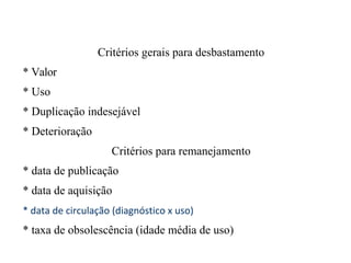 Critérios gerais para desbastamento
* Valor
* Uso
* Duplicação indesejável
* Deterioração
Critérios para remanejamento
* data de publicação
* data de aquisição
* data de circulação (diagnóstico x uso)
* taxa de obsolescência (idade média de uso)
 