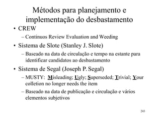 Métodos para planejamento e
implementação do desbastamento
• CREW
– Continuos Review Evaluation and Weeding
• Sistema de Slote (Stanley J. Slote)
– Baseado na data de circulação e tempo na estante para
identificar candidatos ao desbastamento
• Sistema de Segal (Joseph P.Segal)
– MUSTY: Misleading; Ugly; Superseded; Trivial; Your
colletion no longer needs the item
– Baseado na data de publicação e circulação e vários
elementos subjetivos
243
 