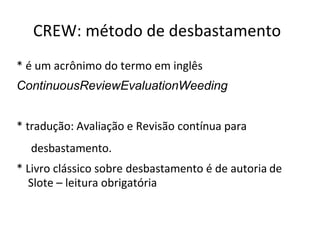 CREW: método de desbastamento
* é um acrônimo do termo em inglês
ContinuousReviewEvaluationWeeding
* tradução: Avaliação e Revisão contínua para
desbastamento.
* Livro clássico sobre desbastamento é de autoria de
Slote – leitura obrigatória
 