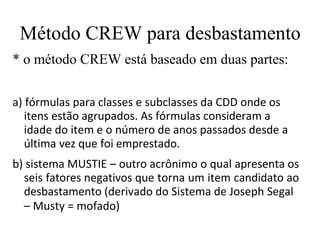 Método CREW para desbastamento
* o método CREW está baseado em duas partes:
a) fórmulas para classes e subclasses da CDD onde os
itens estão agrupados. As fórmulas consideram a
idade do item e o número de anos passados desde a
última vez que foi emprestado.
b) sistema MUSTIE – outro acrônimo o qual apresenta os
seis fatores negativos que torna um item candidato ao
desbastamento (derivado do Sistema de Joseph Segal
– Musty = mofado)
 