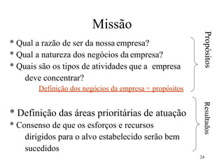 24
Missão
* Qual a razão de ser da nossa empresa?
* Qual a natureza dos negócios da empresa?
* Quais são os tipos de atividades que a empresa
deve concentrar?
Definição dos negócios da empresa = propósitos
* Definição das áreas prioritárias de atuação
* Consenso de que os esforços e recursos
dirigidos para o alvo estabelecido serão bem
sucedidos
Propósitos
Resultados
 