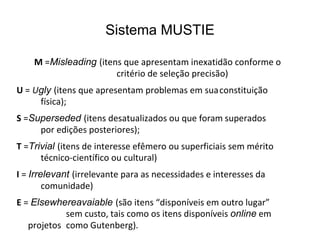 Sistema MUSTIE
M =Misleading (itens que apresentam inexatidão conforme o
critério de seleção precisão)
U = Ugly (itens que apresentam problemas em suaconstituição
física);
S =Superseded (itens desatualizados ou que foram superados
por edições posteriores);
T =Trivial (itens de interesse efêmero ou superficiais sem mérito
técnico-científico ou cultural)
I = Irrelevant (irrelevante para as necessidades e interesses da
comunidade)
E = Elsewhereavaiable (são itens “disponíveis em outro lugar”
sem custo, tais como os itens disponíveis online em
projetos como Gutenberg).
 